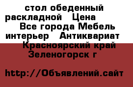 стол обеденный раскладной › Цена ­ 10 000 - Все города Мебель, интерьер » Антиквариат   . Красноярский край,Зеленогорск г.